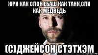 жри как слон,ебаш как танк,спи как медведь (с)джейсон стэтхэм