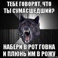 тебе говорят, что ты сумасшедший? набери в рот говна и плюнь им в рожу