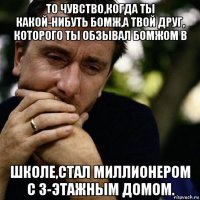 то чувство,когда ты какой-нибуть бомж,а твой друг, которого ты обзывал бомжом в школе,стал миллионером с 3-этажным домом.