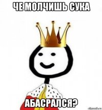 че молчишь сука абасрался?