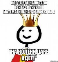 когда все написали контрольную по математике на 2 и 3 а,ты на 5 "на колени,царь идёт!"