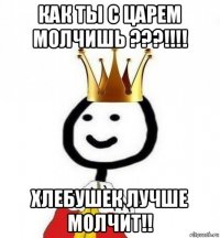 как ты с царем молчишь ???!!!! хлебушек лучше молчит!!