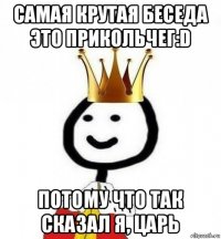 самая крутая беседа это прикольчег:d потому что так сказал я, царь