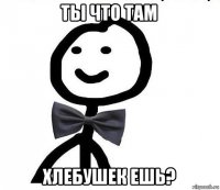 ты что там хлебушек ешь?