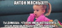 антон мясных!!! ты думаешь , что я не умею фотошопить ? это не правда лера потвердит торгаева !"