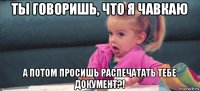 ты говоришь, что я чавкаю а потом просишь распечатать тебе документ?!