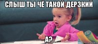 слыш ты чё такой дерзкий а?