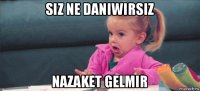 siz ne daniwirsiz nazaket gelmir