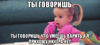 ты говоришь ты говоришь что умеешь варить,а я прихожу нихера нет