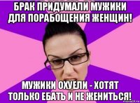 брак придумали мужики для порабощения женщин! мужики охуели - хотят только ебать и не жениться!