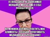 я свободная, независимая женщина, могу сама о себе позаботиться. но мужики должны платить мне алименты, пособия, оплачивать медицину и образование!