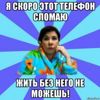 я скоро этот телефон сломаю жить без него не можешь!