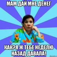 мам дай мне денег как?я ж тебе неделю назад давала!