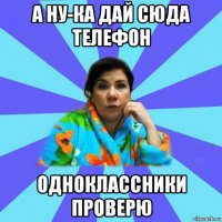 а ну-ка дай сюда телефон одноклассники проверю