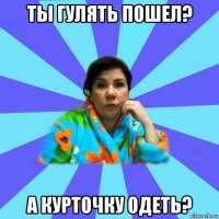 ты гулять пошел? а курточку одеть?