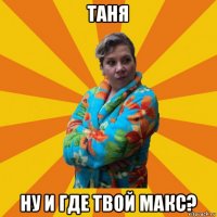 таня ну и где твой макс?