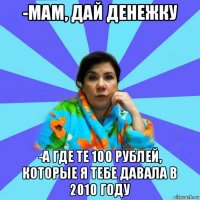 -мам, дай денежку -а где те 100 рублей, которые я тебе давала в 2010 году