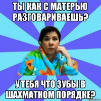 ты как с матерью разговариваешь? у тебя что зубы в шахматном порядке?