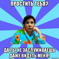 простить тебя? да ты не заслуживаешь даже видеть меня!