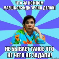 что за компом маешься?иди уроки делай! не бывает такое что не чего не задали!