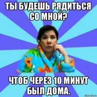 ты будешь рядиться со мной? чтоб через 10 минут был дома.