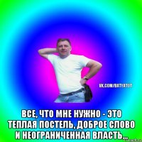  все, что мне нужно - это теплая постель, доброе слово и неограниченная власть...