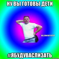 ну вы готовы дети #ябудуваслизать