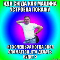 иди сюда как машина устроена покажу -не хочешь?а когда своя сломается ,кто делать будет ?