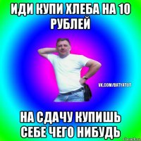 иди купи хлеба на 10 рублей на сдачу купишь себе чего нибудь