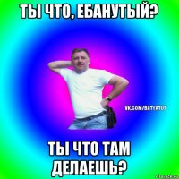 ты что, ебанутый? ты что там делаешь?