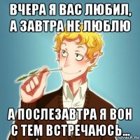 вчера я вас любил, а завтра не люблю а послезавтра я вон с тем встречаюсь...