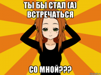 ты бы стал (а) встречаться со мной???