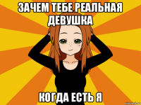 зачем тебе реальная девушка когда есть я