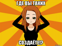 где вы таких создаёте!?