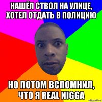 нашёл ствол на улице, хотел отдать в полицию но потом вспомнил, что я real nigga