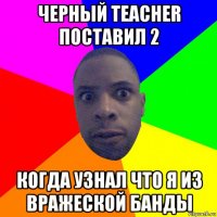 черный teacher поставил 2 когда узнал что я из вражеской банды