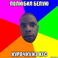 полюбил белую курочку из kfc