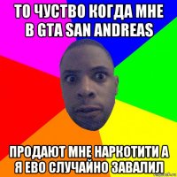 то чуство когда мне в gta san andreas продают мне наркотити а я ево случайно завалил