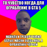 то чувство когда для ограбление в gta 5 майклу и тревору купил белые маски обезьяны, а франклину чёрной