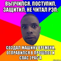 выучился, поступил, защитил, не читал рэп. создал машину времени, отправился в прошлое и спас 2рас'a