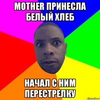 mother принесла белый хлеб начал с ним перестрелку