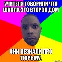 учителя говорили что школа это второй дом они незнали про тюрьму.