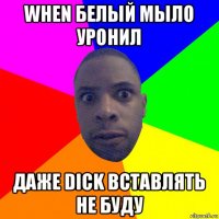 when белый мыло уронил даже dick вставлять не буду