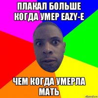 плакал больше когда умер eazy-e чем когда умерла мать