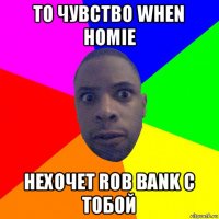 то чувство when homie нехочет rob bank с тобой