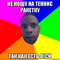 не ношу на теннис ракетку так как есть dick