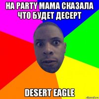 на party мама сказала что будет десерт desert eagle