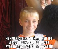  не имей сто рублей, а имей 100 друзей! с каждого по сто рублей, будет десять касарей!