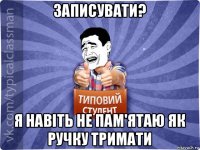 записувати? я навіть не пам'ятаю як ручку тримати