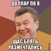доллар по 8 щас блять размечтались